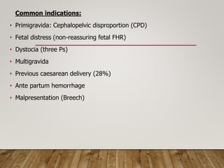 Common indications:
• Primigravida: Cephalopelvic disproportion (CPD)
• Fetal distress (non-reassuring fetal FHR)
• Dystocia (three Ps)
• Multigravida
• Previous caesarean delivery (28%)
• Ante partum hemorrhage
• Malpresentation (Breech)
 