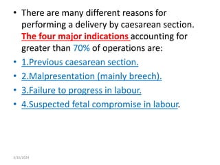 • There are many different reasons for
performing a delivery by caesarean section.
The four major indications accounting for
greater than 70% of operations are:
• 1.Previous caesarean section.
• 2.Malpresentation (mainly breech).
• 3.Failure to progress in labour.
• 4.Suspected fetal compromise in labour.
3/16/2024
 