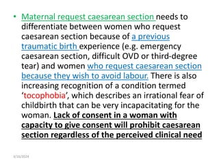 • Maternal request caesarean section needs to
differentiate between women who request
caesarean section because of a previous
traumatic birth experience (e.g. emergency
caesarean section, difficult OVD or third-degree
tear) and women who request caesarean section
because they wish to avoid labour. There is also
increasing recognition of a condition termed
‘tocophobia’, which describes an irrational fear of
childbirth that can be very incapacitating for the
woman. Lack of consent in a woman with
capacity to give consent will prohibit caesarean
section regardless of the perceived clinical need
3/16/2024
 