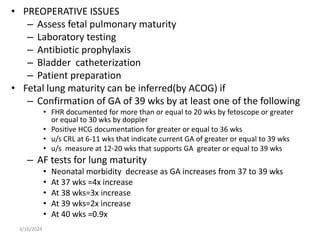 • PREOPERATIVE ISSUES
– Assess fetal pulmonary maturity
– Laboratory testing
– Antibiotic prophylaxis
– Bladder catheterization
– Patient preparation
• Fetal lung maturity can be inferred(by ACOG) if
– Confirmation of GA of 39 wks by at least one of the following
• FHR documented for more than or equal to 20 wks by fetoscope or greater
or equal to 30 wks by doppler
• Positive HCG documentation for greater or equal to 36 wks
• u/s CRL at 6-11 wks that indicate current GA of greater or equal to 39 wks
• u/s measure at 12-20 wks that supports GA greater or equal to 39 wks
– AF tests for lung maturity
• Neonatal morbidity decrease as GA increases from 37 to 39 wks
• At 37 wks =4x increase
• At 38 wks=3x increase
• At 39 wks=2x increase
• At 40 wks =0.9x
3/16/2024
 