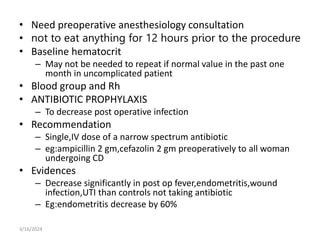 • Need preoperative anesthesiology consultation
• not to eat anything for 12 hours prior to the procedure
• Baseline hematocrit
– May not be needed to repeat if normal value in the past one
month in uncomplicated patient
• Blood group and Rh
• ANTIBIOTIC PROPHYLAXIS
– To decrease post operative infection
• Recommendation
– Single,IV dose of a narrow spectrum antibiotic
– eg:ampicillin 2 gm,cefazolin 2 gm preoperatively to all woman
undergoing CD
• Evidences
– Decrease significantly in post op fever,endometritis,wound
infection,UTI than controls not taking antibiotic
– Eg:endometritis decrease by 60%
3/16/2024
 