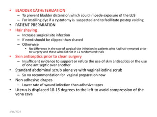 • BLADDER CATHETERIZATION
– To prevent bladder distension,which could impede exposure of the LUS
– For instilling dye if a cystotomy is suspected and to facillitate postop voiding
• PATIENT PREPARATION
• Hair shaving
– Increase surgical site infection
– If need:should be clipped than shaved
– Otherwise
• No difference in the rate of surgical site infection in patients who had hair removed prior
to surgery and those who did not in 11 randomized trials
• Skin antiseptics prior to clean surgery
– Insufficient evidence to support or refute the use of skin antiseptics or the use
of one antiseptic over another
• Standard abdominal scrub alone vs with vaginal iodine scrub
– So no recommendation for vaginal preparation now
• Non adhesive drapes
– Lower rate of wound infection than adhesive tapes
• Uterus is displaced 10-15 degrees to the left to avoid compression of the
vena cava
3/16/2024
 