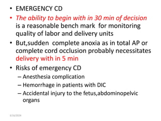 • EMERGENCY CD
• The ability to begin with in 30 min of decision
is a reasonable bench mark for monitoring
quality of labor and delivery units
• But,sudden complete anoxia as in total AP or
complete cord occlusion probably necessitates
delivery with in 5 min
• Risks of emergency CD
– Anesthesia complication
– Hemorrhage in patients with DIC
– Accidental injury to the fetus,abdominopelvic
organs
3/16/2024
 