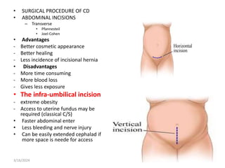 • SURGICAL PROCEDURE OF CD
• ABDOMINAL INCISIONS
– Transverse
• Pfannesteil
• Joel-Cohen
• Advantages
- Better cosmetic appearance
- Better healing
- Less incidence of incisional hernia
• Disadvantages
- More time consuming
- More blood loss
- Gives less exposure
• The infra-umbilical incision
- extreme obesity
- Access to uterine fundus may be
required (classical C/S)
• Faster abdominal enter
• Less bleeding and nerve injury
• Can be easily extended cephalad if
more space is neede for access
3/16/2024
 