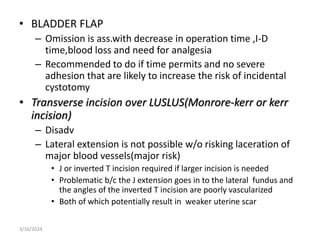 • BLADDER FLAP
– Omission is ass.with decrease in operation time ,I-D
time,blood loss and need for analgesia
– Recommended to do if time permits and no severe
adhesion that are likely to increase the risk of incidental
cystotomy
• Transverse incision over LUSLUS(Monrore-kerr or kerr
incision)
– Disadv
– Lateral extension is not possible w/o risking laceration of
major blood vessels(major risk)
• J or inverted T incision required if larger incision is needed
• Problematic b/c the J extension goes in to the lateral fundus and
the angles of the inverted T incision are poorly vascularized
• Both of which potentially result in weaker uterine scar
3/16/2024
 