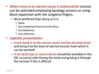 • When entry in to uterine cavity is achieved,the incision
can be extended employing bandage scissors or using
blunt expansion with the surgeons fingers
– Blunt preffered than sharp as it is
• Quick
• less inadvertent trauma to the fetus
• less blood loss
• Less extension
• Cephalic presentation
– Insert hand in to the uterine cavity and flex the fetal head
and bring it to the level of uterine incision from which it
can be extrated
– A set of forceps or vacum device should be available in the
OR to assisst with flexing the head and guiding it through
the incision if this is difficult
3/16/2024
 