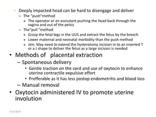 • Deeply impacted head can be hard to disengage and deliver
– The “push”method
» The operator or an assisstant pushing the head back through the
vagina and out of the pelvis
– The”pull ”method
» Grasp the fetal legs in the UUS and extract the fetus by the breech
» Lower maternal and neonatal morbidity than the push method
» stm. May need to extend the hysterotomy incision in to an inverted T
or a J shape to deliver the fetus as a large incision is needed
• Methods of placental extraction
– Spontaneous delivery
• Gentle traction on the cord and use of oxytocin to enhance
uterine contractile expulsive effort
• Prefferable as it has less postop endometritis and blood loss
– Manual removal
• Oxytocin administered IV to promote uterine
involution
3/16/2024
 