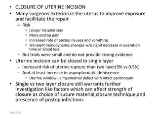• CLOSURE OF UTERINE INCISION
• Many surgeons exteriorize the uterus to improve exposure
and facillitate the repair
– Risk
• Longer hospital stay
• More postop pain
• Increased rate of postop nausea and vomitting
• Transient hemodynamic changes w/o signif decrease in operation
time or blood loss
– But trials were small and do not provide strong evidence
• Uterine incision can be closed in single layer
– Increased risk of uterine rupture than two layer(3% vs 0.5%)
– And at least increase in asymptomatic dehiscence
• Uterine window i.e myometrial defect with intact peritoneum
• Single vs two layer closure still warrants further
investigation like factors which can affect strength of
closure as choice of suture material,closure technique,and
prescence of postop infections
3/16/2024
 