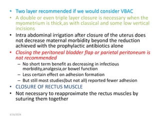 • Two layer recommended if we would consider VBAC
• A double or even triple layer closure is necessary when the
myometrium is thick,as with classical and some low vertical
incisions
• Intra abdominal irrigation after closure of the uterus does
not decrease maternal morbidity beyond the reduction
achieved with the prophylactic antibiotics alone
• Closing the peritoneal bladder flap or parietal peritoneum is
not recommended
– No short term benefit as decreasing in infectious
morbidity,analgesia,or bowel function
– Less certain effect on adhesion formation
– But still most studies(but not all) reported fewer adhesion
• CLOSURE OF RECTUS MUSCLE
• Not necessary to reapproximate the rectus muscles by
suturing them together
3/16/2024
 