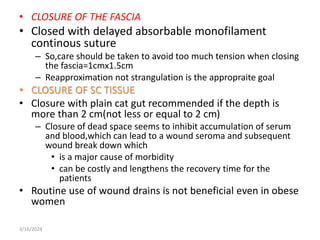• CLOSURE OF THE FASCIA
• Closed with delayed absorbable monofilament
continous suture
– So,care should be taken to avoid too much tension when closing
the fascia=1cmx1.5cm
– Reapproximation not strangulation is the appropraite goal
• CLOSURE OF SC TISSUE
• Closure with plain cat gut recommended if the depth is
more than 2 cm(not less or equal to 2 cm)
– Closure of dead space seems to inhibit accumulation of serum
and blood,which can lead to a wound seroma and subsequent
wound break down which
• is a major cause of morbidity
• can be costly and lengthens the recovery time for the
patients
• Routine use of wound drains is not beneficial even in obese
women
3/16/2024
 