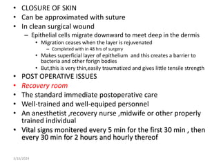 • CLOSURE OF SKIN
• Can be approximated with suture
• In clean surgical wound
– Epithelial cells migrate downward to meet deep in the dermis
• Migration ceases when the layer is rejuvenated
– Completed with in 48 hrs of surgery
• Makes superficial layer of epithelium and this creates a barrier to
bacteria and other forign bodies
• But,this is very thin,easily traumatized and gives little tensile strength
• POST OPERATIVE ISSUES
• Recovery room
• The standard immediate postoperative care
• Well-trained and well-equiped personnel
• An anesthetist ,recovery nurse ,midwife or other properly
trained individual
• Vital signs monitered every 5 min for the first 30 min , then
every 30 min for 2 hours and hourly thereof
3/16/2024
 