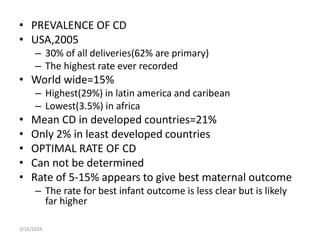 • PREVALENCE OF CD
• USA,2005
– 30% of all deliveries(62% are primary)
– The highest rate ever recorded
• World wide=15%
– Highest(29%) in latin america and caribean
– Lowest(3.5%) in africa
• Mean CD in developed countries=21%
• Only 2% in least developed countries
• OPTIMAL RATE OF CD
• Can not be determined
• Rate of 5-15% appears to give best maternal outcome
– The rate for best infant outcome is less clear but is likely
far higher
3/16/2024
 