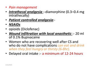 • Pain management
• Intrathecal analgesia :-diamorphine (0.3–0.4 mg
intrathecally)
• Patient controlled analgesia:-
• NSAIDs
• opioids (Diclofenac)
• Wound infiltration with local anasthetic :- 20 ml
of 0.1% Bupivacaine
• Women who are recovering well after CS and
who do not have complications can eat and drink
when they feel hungry or thirsty (6-8hr).
• Delayed oral intake :- a minimum of 12-24 hours
3/16/2024
 