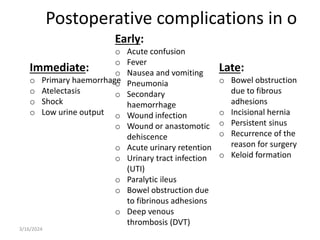Late:
o Bowel obstruction
due to fibrous
adhesions
o Incisional hernia
o Persistent sinus
o Recurrence of the
reason for surgery
o Keloid formation
Immediate:
o Primary haemorrhage
o Atelectasis
o Shock
o Low urine output
Early:
o Acute confusion
o Fever
o Nausea and vomiting
o Pneumonia
o Secondary
haemorrhage
o Wound infection
o Wound or anastomotic
dehiscence
o Acute urinary retention
o Urinary tract infection
(UTI)
o Paralytic ileus
o Bowel obstruction due
to fibrinous adhesions
o Deep venous
thrombosis (DVT)
Postoperative complications in o
3/16/2024
 