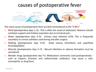 causes of postoperative fever
The many causes of postoperative fever are best remembered as the “5 W’s:”
o Wind (postoperative days 1–2): This is often the result of atelectasis. Reasons include
ventilator support and shallow inspiration due to incisional pain.
o Water (postoperative days 3–5): Urinary tract infection (UTI). This is frequently
secondary to urinary catheters used during and after surgery.
o Walking (postoperative days 4–6): Deep venous thrombosis and superficial
thrombophlibitis
o Wounds (postoperative days 5–7): Wound infections or abscess formation must be
considered.
o Wonder drugs (postoperative day 7+): Medications commonly used postoperatively -
such as heparin, β-lactam and sulfonaminde antibiotics- may cause a rash,
eosinophilia, or drug fever.
3/16/2024
 