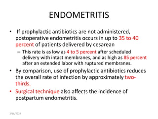ENDOMETRITIS
• If prophylactic antibiotics are not administered,
postoperative endometritis occurs in up to 35 to 40
percent of patients delivered by cesarean
– This rate is as low as 4 to 5 percent after scheduled
delivery with intact membranes, and as high as 85 percent
after an extended labor with ruptured membranes.
• By comparison, use of prophylactic antibiotics reduces
the overall rate of infection by approximately two-
thirds.
• Surgical technique also affects the incidence of
postpartum endometritis.
3/16/2024
 
