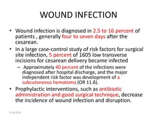 WOUND INFECTION
• Wound infection is diagnosed in 2.5 to 16 percent of
patients , generally four to seven days after the
cesarean.
• In a large case-control study of risk factors for surgical
site infection, 5 percent of 1605 low transverse
incisions for cesarean delivery became infected
– Approximately 40 percent of the infections were
diagnosed after hospital discharge, and the major
independent risk factor was development of a
subcutaneous hematoma (OR 11.6).
• Prophylactic interventions, such as antibiotic
administration and good surgical technique, decrease
the incidence of wound infection and disruption.
3/16/2024
 
