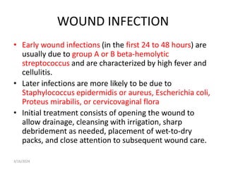 WOUND INFECTION
• Early wound infections (in the first 24 to 48 hours) are
usually due to group A or B beta-hemolytic
streptococcus and are characterized by high fever and
cellulitis.
• Later infections are more likely to be due to
Staphylococcus epidermidis or aureus, Escherichia coli,
Proteus mirabilis, or cervicovaginal flora
• Initial treatment consists of opening the wound to
allow drainage, cleansing with irrigation, sharp
debridement as needed, placement of wet-to-dry
packs, and close attention to subsequent wound care.
3/16/2024
 