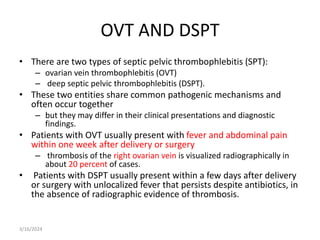 OVT AND DSPT
• There are two types of septic pelvic thrombophlebitis (SPT):
– ovarian vein thrombophlebitis (OVT)
– deep septic pelvic thrombophlebitis (DSPT).
• These two entities share common pathogenic mechanisms and
often occur together
– but they may differ in their clinical presentations and diagnostic
findings.
• Patients with OVT usually present with fever and abdominal pain
within one week after delivery or surgery
– thrombosis of the right ovarian vein is visualized radiographically in
about 20 percent of cases.
• Patients with DSPT usually present within a few days after delivery
or surgery with unlocalized fever that persists despite antibiotics, in
the absence of radiographic evidence of thrombosis.
3/16/2024
 