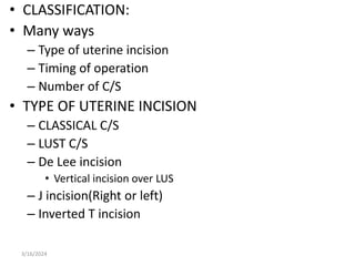 • CLASSIFICATION:
• Many ways
– Type of uterine incision
– Timing of operation
– Number of C/S
• TYPE OF UTERINE INCISION
– CLASSICAL C/S
– LUST C/S
– De Lee incision
• Vertical incision over LUS
– J incision(Right or left)
– Inverted T incision
3/16/2024
 