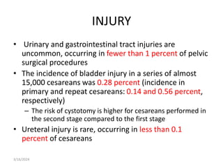 INJURY
• Urinary and gastrointestinal tract injuries are
uncommon, occurring in fewer than 1 percent of pelvic
surgical procedures
• The incidence of bladder injury in a series of almost
15,000 cesareans was 0.28 percent (incidence in
primary and repeat cesareans: 0.14 and 0.56 percent,
respectively)
– The risk of cystotomy is higher for cesareans performed in
the second stage compared to the first stage
• Ureteral injury is rare, occurring in less than 0.1
percent of cesareans
3/16/2024
 