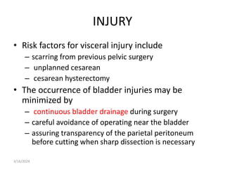 INJURY
• Risk factors for visceral injury include
– scarring from previous pelvic surgery
– unplanned cesarean
– cesarean hysterectomy
• The occurrence of bladder injuries may be
minimized by
– continuous bladder drainage during surgery
– careful avoidance of operating near the bladder
– assuring transparency of the parietal peritoneum
before cutting when sharp dissection is necessary
3/16/2024
 