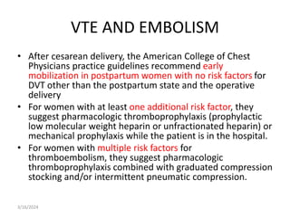 VTE AND EMBOLISM
• After cesarean delivery, the American College of Chest
Physicians practice guidelines recommend early
mobilization in postpartum women with no risk factors for
DVT other than the postpartum state and the operative
delivery
• For women with at least one additional risk factor, they
suggest pharmacologic thromboprophylaxis (prophylactic
low molecular weight heparin or unfractionated heparin) or
mechanical prophylaxis while the patient is in the hospital.
• For women with multiple risk factors for
thromboembolism, they suggest pharmacologic
thromboprophylaxis combined with graduated compression
stocking and/or intermittent pneumatic compression.
3/16/2024
 
