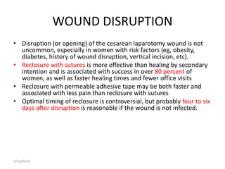 WOUND DISRUPTION
• Disruption (or opening) of the cesarean laparotomy wound is not
uncommon, especially in women with risk factors (eg, obesity,
diabetes, history of wound disruption, vertical incision, etc).
• Reclosure with sutures is more effective than healing by secondary
intention and is associated with success in over 80 percent of
women, as well as faster healing times and fewer office visits
• Reclosure with permeable adhesive tape may be both faster and
associated with less pain than reclosure with sutures
• Optimal timing of reclosure is controversial, but probably four to six
days after disruption is reasonable if the wound is not infected.
3/16/2024
 