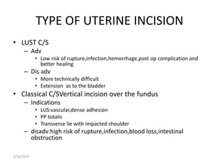 TYPE OF UTERINE INCISION
• LUST C/S
– Adv
• Low risk of rupture,infection,hemorrhage,post op complication and
better healing
– Dis adv
• More technically difficult
• Extension as to the bladder
• Classical C/SVertical incision over the fundus
– Indications
• LUS:vascular,dense adhesion
• PP totalis
• Transverse lie with impacted shoulder
– disadv:high risk of rupture,infection,blood loss,intestinal
obstruction
3/16/2024
 