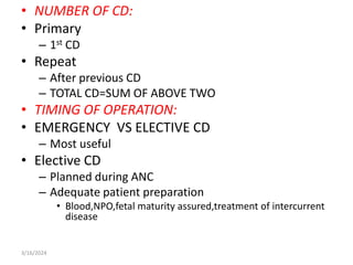 • NUMBER OF CD:
• Primary
– 1st CD
• Repeat
– After previous CD
– TOTAL CD=SUM OF ABOVE TWO
• TIMING OF OPERATION:
• EMERGENCY VS ELECTIVE CD
– Most useful
• Elective CD
– Planned during ANC
– Adequate patient preparation
• Blood,NPO,fetal maturity assured,treatment of intercurrent
disease
3/16/2024
 