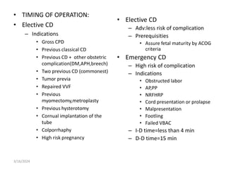 • TIMING OF OPERATION:
• Elective CD
– Indications
• Gross CPD
• Previous classical CD
• Previous CD + other obstetric
complication(DM,APH,breech)
• Two previous CD (commonest)
• Tumor previa
• Repaired VVF
• Previous
myomectomy,metroplasty
• Previous hysterotomy
• Cornual implantation of the
tube
• Colporrhaphy
• High risk pregnancy
• Elective CD
– Adv:less risk of complication
– Prerequisities
• Assure fetal maturity by ACOG
criteria
• Emergency CD
– High risk of complication
– Indications
• Obstructed labor
• AP,PP
• NRFHRP
• Cord presentation or prolapse
• Malpresentation
• Footling
• Failed VBAC
– I-D time=less than 4 min
– D-D time=15 min
3/16/2024
 
