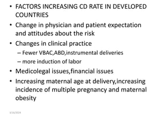 • FACTORS INCREASING CD RATE IN DEVELOPED
COUNTRIES
• Change in physician and patient expectation
and attitudes about the risk
• Changes in clinical practice
– Fewer VBAC,ABD,instrumental deliveries
– more induction of labor
• Medicolegal issues,financial issues
• Increasing maternal age at delivery,increasing
incidence of multiple pregnancy and maternal
obesity
3/16/2024
 