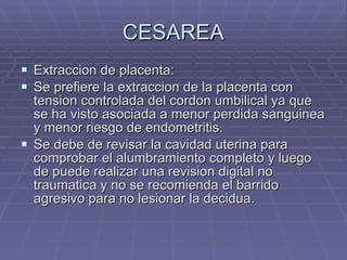 CESAREA Extraccion de placenta: Se prefiere la extraccion de la placenta con tension controlada del cordon umbilical ya que se ha visto asociada a menor perdida sanguinea y menor riesgo de endometritis. Se debe de revisar la cavidad uterina para comprobar el alumbramiento completo y luego de puede realizar una revision digital no traumatica y no se recomienda el barrido agresivo para no lesionar la decidua. 
