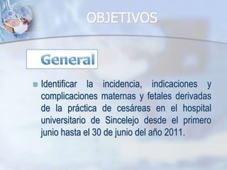 OBJETIVOSGeneralIdentificar la incidencia, indicaciones y complicaciones maternas y fetales derivadas de la práctica de cesáreas en el hospital universitario de Sincelejo desde el primero junio hasta el 30 de junio del año 2011.
