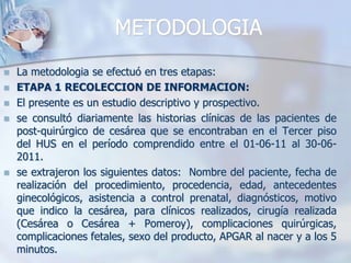 METODOLOGIALa metodologiase efectuó en tres etapas:ETAPA 1 RECOLECCION DE INFORMACION: El presente es un estudio descriptivo y prospectivo.se consultó diariamente las historias clínicas de las pacientes de post-quirúrgico de cesárea que se encontraban en el Tercer piso del HUS en el período comprendido entre el 01-06-11 al 30-06-2011.se extrajeron los siguientes datos:  Nombre del paciente, fecha de realización del procedimiento, procedencia, edad, antecedentes ginecológicos, asistencia a control prenatal, diagnósticos, motivo que indico la cesárea, para clínicos realizados, cirugía realizada (Cesárea o Cesárea + Pomeroy), complicaciones quirúrgicas, complicaciones fetales, sexo del producto, APGAR al nacer y a los 5 minutos. 
