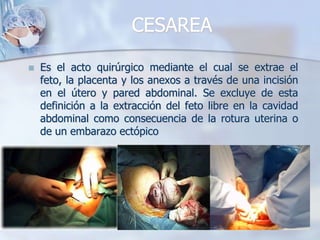 CESAREAEs el acto quirúrgico mediante el cual se extrae el feto, la placenta y los anexos a través de una incisión en el útero y pared abdominal. Se excluye de esta definición a la extracción del feto libre en la cavidad abdominal como consecuencia de la rotura uterina o de un embarazo ectópico 