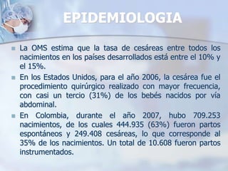 EPIDEMIOLOGIALa OMS estima que la tasa de cesáreas entre todos los nacimientos en los países desarrollados está entre el 10% y el 15%.En los Estados Unidos, para el año 2006, la cesárea fue el procedimiento quirúrgico realizado con mayor frecuencia, con casi un tercio (31%) de los bebés nacidos por vía abdominal.En Colombia, durante el año 2007, hubo 709.253 nacimientos, de los cuales 444.935 (63%) fueron partos espontáneos y 249.408 cesáreas, lo que corresponde al 35% de los nacimientos. Un total de 10.608 fueron partos instrumentados.