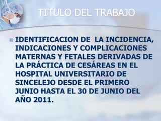 TITULO DEL TRABAJOIDENTIFICACION DE  LA INCIDENCIA, INDICACIONES Y COMPLICACIONES MATERNAS Y FETALES DERIVADAS DE LA PRÁCTICA DE CESÁREAS EN EL HOSPITAL UNIVERSITARIO DE SINCELEJO DESDE EL PRIMERO JUNIO HASTA EL 30 DE JUNIO DEL AÑO 2011.