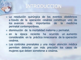 INTRODUCCIONLa  resolución  quirúrgica  de  los  eventos  obstétricos  a través  de  la  operación  cesárea  constituye  uno  de  los avances  más  importantes  de  la  medicina  perinatal contemporánea.disminución  de  la mortalidad materna y perinatal.en  la  época  reciente  ha  ocurrido  un aumento  considerable  en la  práctica innecesaria  de la operación  cesárea.Los controles prenatales y una mejor atención médica permiten detectar con más precisión los casos de mujeres que deben someterse a cesárea. 