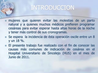 INTRODUCCIONmujeres que quieren evitar las molestias de un parto natural y a quienes muchos médicos prefieren programar cesáreas para evitar esperar hasta altas horas de la noche y tener más control de sus cronogramas. Se espera  la incidencia de ésta operación oscile entre un 8 y un 18 %.El presente trabajo fue realizado con el fin de conocer las causas más comunes de indicación de cesárea en el Hospital Universitario de Sincelejo (HUS) en el mes de Junio de 2011.