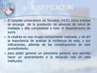 JUSTIFICACIONEl hospital universitario de Sincelejo (HUS) como entidad se encarga  de la prestación de servicios de salud de mediada y alta complejidad a todo el departamento de sucre.la cesárea es una cirugía comúnmente realizada, y de ahí la importancia de analizar la incidencia de esta, y sus indicaciones, además de las complicaciones de este procedimiento.para poder generar un panorama general, que permita hacer un acercamiento a la situación real en esta institución.