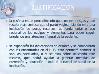 JUSTIFICACIONla cesárea es un procedimiento que conlleva riesgos y que resulta más costoso que el parto vaginal, siendo esta una institución de pocos recursos, es fundamental el uso racional de los equipos y elementos para poder seguir brindando una atención integral de la paciente.se expondrán las indicaciones de cesárea y se compararan con las encontradas en el HUS, esto permitirá conocer si son las adecuadas, o si se está sobre utilizando este recurso, que podrá ayudar a generar medidas de corrección y educación a todo el personal de salud de la institución.