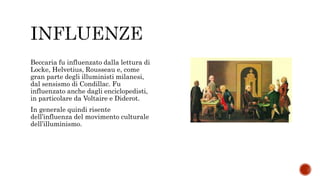 Beccaria fu influenzato dalla lettura di
Locke, Helvetius, Rousseau e, come
gran parte degli illuministi milanesi,
dal sensismo di Condillac. Fu
influenzato anche dagli enciclopedisti,
in particolare da Voltaire e Diderot.
In generale quindi risente
dell’influenza del movimento culturale
dell’illuminismo.
 
