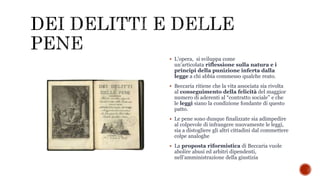 L’opera, si sviluppa come
un’articolata riflessione sulla natura e i
principi della punizione inferta dalla
legge a chi abbia commesso qualche reato.
 Beccaria ritiene che la vita associata sia rivolta
al conseguimento della felicità del maggior
numero di aderenti al “contratto sociale” e che
le leggi siano la condizione fondante di questo
patto.
 Le pene sono dunque finalizzate sia adimpedire
al colpevole di infrangere nuovamente le leggi,
sia a distogliere gli altri cittadini dal commettere
colpe analoghe
 La proposta riformistica di Beccaria vuole
abolire abusi ed arbitri dipendenti,
nell’amministrazione della giustizia
 