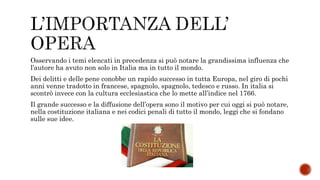 Osservando i temi elencati in precedenza si può notare la grandissima influenza che
l’autore ha avuto non solo in Italia ma in tutto il mondo.
Dei delitti e delle pene conobbe un rapido successo in tutta Europa, nel giro di pochi
anni venne tradotto in francese, spagnolo, spagnolo, tedesco e russo. In italia si
scontrò invece con la cultura ecclesiastica che lo mette all’indice nel 1766.
Il grande successo e la diffusione dell’opera sono il motivo per cui oggi si può notare,
nella costituzione italiana e nei codici penali di tutto il mondo, leggi che si fondano
sulle sue idee.
 