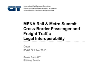 MENA Rail & Metro Summit
Cross-Border Passenger and
Freight Traffic
Legal Interoperability
Dubai
05-07 October 2015
Cesare Brand, CIT
Secretary General
 