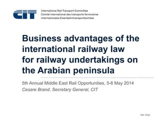 Business advantages of the
international railway law
for railway undertakings on
the Arabian peninsula
5th Annual Middle East Rail Opportunities, 5-6 May 2014
Cesare Brand, Secretary General, CIT
Ref. H0a2
 