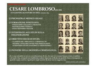 «UN GRANDE AGITATORE DI IDEE» [FORNARI, 1986]
 PSICHIATRA E MEDICO LEGALE 
 FORMAZIONE POSITIVISTA:
‐ POSITIVISMO ITALIANO E FRANCESE
‐ MATERIALISMO TEDESCO
‐ EVOLUZIONISMO INGLESE
 INTERESSATO AGLI STUDI SULLA 
DEGENERAZIONE
 OBIETTIVO DEI SUOI STUDI:
‐ CLASSIFICARE I BRIGANTI E I CRIMINALI IN 
DIVERSE CATEGORIE DIVISE PER PERICOLOSITÀ 
ATTRAVERSO STUDI ANATOMICI E FISIOGNOMICI
 PIONIERE DELLA MODERNA CRIMINOLOGIA
«Et è cosa mirabile in vero in corroboratione di ciò, che mai si è trovato huomo tristo, ò infelice,        
e di mala vita, nel quale non habbiamo veduto impressa nella faccia qualche linea stravagante, ò 
qualche segno cattivo; i quali però negli uomini da bene non si veggono ma»
[Libretto seicentesco sulla «metoscopia»]
ANTONIO PETA (29-03-2014)
 