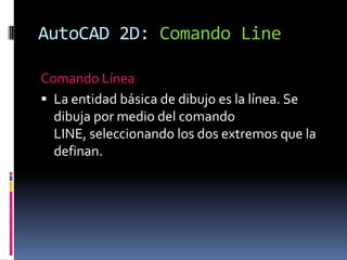 AutoCAD 2D: Comando LineComando LíneaLa entidad básica de dibujo es la línea. Se dibuja por medio del comando LINE, seleccionando los dos extremos que la definan.