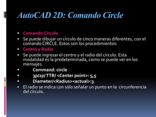 AutoCAD 2D: Comando CircleComando CirculoSe puede dibujar un círculo de cinco maneras diferentes, con el comando CIRCLE. Estos son los procedimientos:Centro y RadioSe puede ingresar el centro y el radio del círculo. Esta modalidad es la predeterminada, como se puede ver en los mensajes.Command: circle	3p/2p/ TTR/ <Center point>: 5,5Diameter/<Radius><actual>:3El radio se indica con sólo señalar un punto en la  circunferencia del círculo.Centro y DiámetroSi se prefiere utilizar el diámetro, basta contestar con el modificador d. AutoCAD preguntará por el diámetro.Círculo que pasa por tres puntosSe puede dibujar también un círculo ingresando tres puntos de la circunferencia, basta responder con 3p en la línea de comandoCírculo que pasa por dos puntosSi se responde a la pregunta 3p/2p/TTR/<Center point>: con 2p, se dibujará un círculo cuyo diámetro está definido por los puntos indicados a continuación.AUTOCAD 3D